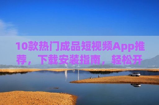 10款热门成品短视频App推荐，下载安装指南，轻松开启创作之旅，10款热门成品短视频App推荐，下载安装指南，轻松开启创作之旅