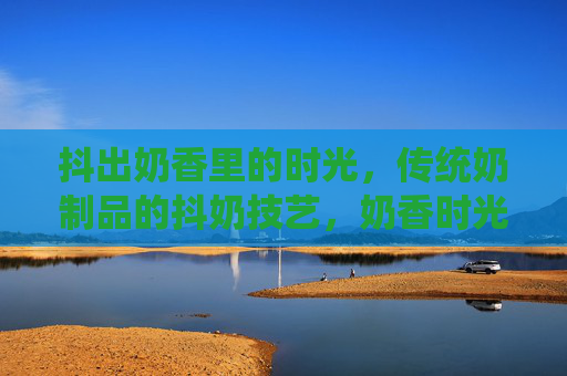 抖出奶香里的时光,传统奶制品的抖奶技艺,奶香时光里的抖奶技艺 抖出奶香里的时光,传统奶制品的抖奶技艺,奶香时光里的抖奶技艺
