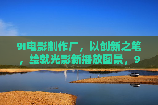 9I电影制作厂,以创新之笔,绘就光影新播放图景,9I电影制作厂,创新绘就光影新图景 9I电影制作厂,以创新之笔,绘就光影新播放图景,9I电影制作厂,创新绘就光影新图景