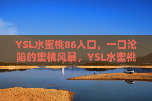 YSL水蜜桃86入口,一口沦陷的蜜桃风暴,YSL水蜜桃86,一口沦陷的蜜桃风暴 YSL水蜜桃86入口,一口沦陷的蜜桃风暴,YSL水蜜桃86,一口沦陷的蜜桃风暴