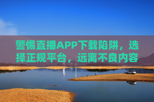 警惕直播APP下载陷阱，选择正规平台，远离不良内容，警惕直播APP下载陷阱，选择正规平台