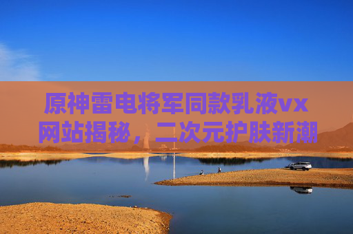原神雷电将军同款乳液vx网站揭秘,二次元护肤新潮流?揭秘vx网站原神雷电将军同款乳液,二次元护肤新潮流? 原神雷电将军同款乳液vx网站揭秘,二次元护肤新潮流?揭秘vx网站原神雷电将军同款乳液,二次元护肤新潮流?