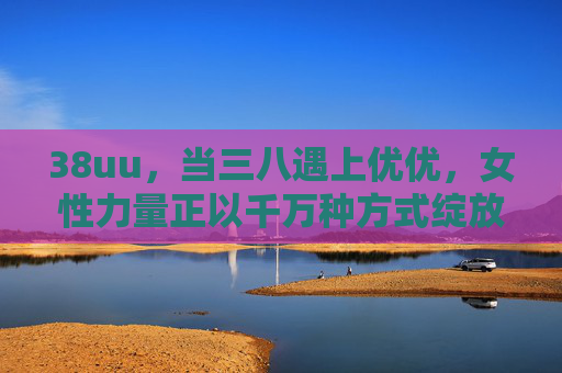 38uu,当三八遇上优优,女性力量正以千万种方式绽放,38uu,女性力量绽放千万种 38uu,当三八遇上优优,女性力量正以千万种方式绽放,38uu,女性力量绽放千万种