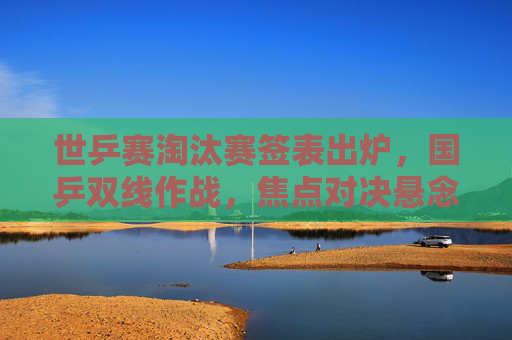世乒赛淘汰赛签表出炉,国乒双线作战,焦点对决悬念升级,世乒赛淘汰赛签表出炉 国乒双线作战焦点对决悬念升级 世乒赛淘汰赛签表出炉,国乒双线作战,焦点对决悬念升级,世乒赛淘汰赛签表出炉 国乒双线作战焦点对决悬念升级