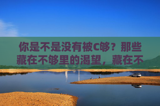 你是不是没有被C够？那些藏在不够里的渴望，藏在不够里的渴望