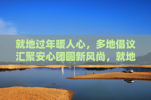 就地过年暖人心,多地倡议汇聚安心团圆新风尚,就地过年暖人心,安心团圆新风尚 就地过年暖人心,多地倡议汇聚安心团圆新风尚,就地过年暖人心,安心团圆新风尚