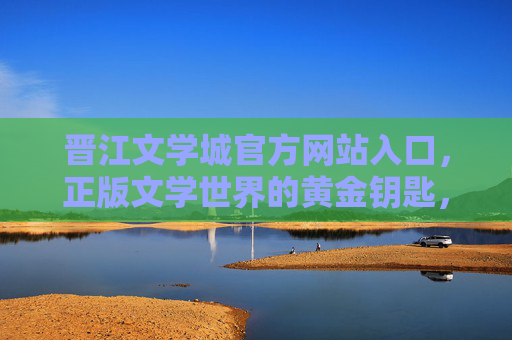 晋江文学城官方网站入口,正版文学世界的黄金钥匙,晋江文学城官方网站入口,正版文学世界的黄金钥匙 晋江文学城官方网站入口,正版文学世界的黄金钥匙,晋江文学城官方网站入口,正版文学世界的黄金钥匙