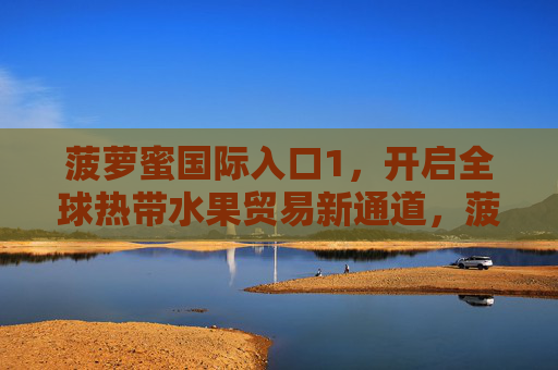 菠萝蜜国际入口1，开启全球热带水果贸易新通道，菠萝蜜国际入口开启全球热带水果贸易新通道