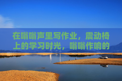 在嗡嗡声里写作业,震动椅上的学习时光,嗡嗡作响的震动椅,写作业的时光 在嗡嗡声里写作业,震动椅上的学习时光,嗡嗡作响的震动椅,写作业的时光