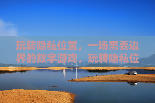 玩转隐私位置，一场需要边界的数字游戏，玩转隐私位置，数字边界游戏