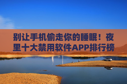 别让手机偷走你的睡眠!夜里十大禁用软件APP排行榜,附健康替代方案,别让手机偷走睡眠,夜里十大禁用APP及健康替代方案 别让手机偷走你的睡眠!夜里十大禁用软件APP排行榜,附健康替代方案,别让手机偷走睡眠,夜里十大禁用APP及健康替代方案