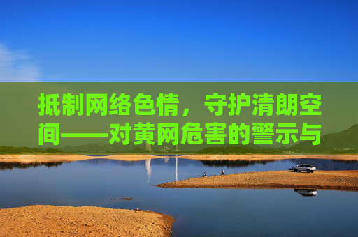 抵制网络色情,守护清朗空间——对黄网危害的警示与法律边界,抵制黄网危害,守护清朗空间,警示与法律边界 抵制网络色情,守护清朗空间——对黄网危害的警示与法律边界,抵制黄网危害,守护清朗空间,警示与法律边界