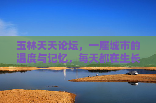 玉林天天论坛,一座城市的温度与记忆,每天都在生长,玉林天天论坛,城市温度与记忆的日日生长 玉林天天论坛,一座城市的温度与记忆,每天都在生长,玉林天天论坛,城市温度与记忆的日日生长