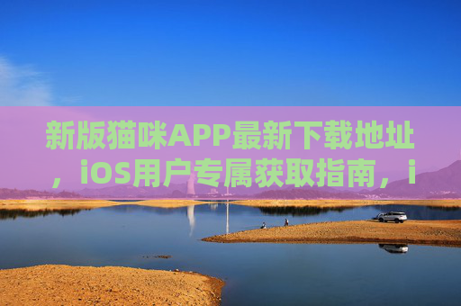 新版猫咪APP最新下载地址，iOS用户专属获取指南，iOS用户专属，新版猫咪APP最新下载地址获取指南
