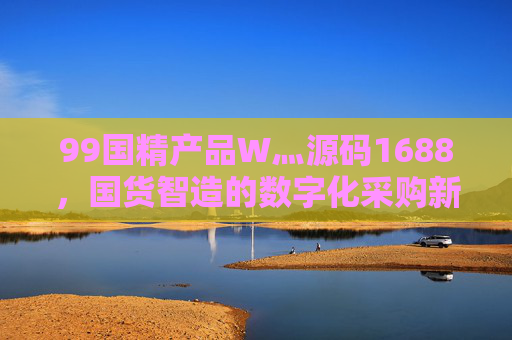 99国精产品W灬源码1688,国货智造的数字化采购新范式,国货智造,99国精产品的数字化采购新范式 99国精产品W灬源码1688,国货智造的数字化采购新范式,国货智造,99国精产品的数字化采购新范式