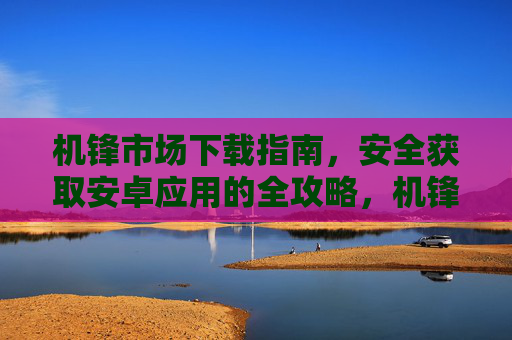 机锋市场下载指南，安全获取安卓应用的全攻略，机锋市场安全下载安卓应用全攻略