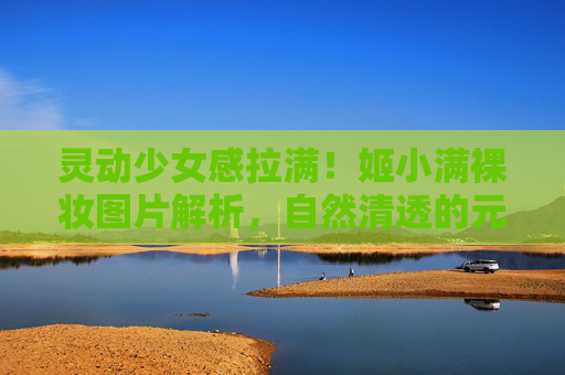 灵动少女感拉满!姬小满裸妆图片解析,自然清透的元气妆容秘籍,姬小满灵动少女感裸妆,自然清透元气秘籍 灵动少女感拉满!姬小满裸妆图片解析,自然清透的元气妆容秘籍,姬小满灵动少女感裸妆,自然清透元气秘籍