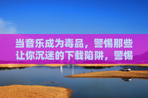 当音乐成为毒品,警惕那些让你沉迷的下载陷阱,警惕音乐下载陷阱,当旋律成毒品 当音乐成为毒品,警惕那些让你沉迷的下载陷阱,警惕音乐下载陷阱,当旋律成毒品