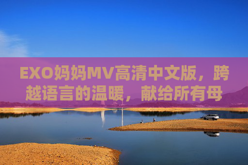 EXO妈妈MV高清中文版,跨越语言的温暖,献给所有母亲的深情告白,EXO妈妈中文版MV,跨越语言的深情告白 EXO妈妈MV高清中文版,跨越语言的温暖,献给所有母亲的深情告白,EXO妈妈中文版MV,跨越语言的深情告白