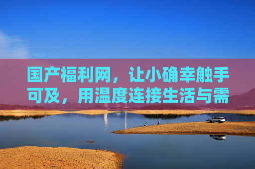 国产福利网，让小确幸触手可及，用温度连接生活与需求，小确幸触手可及，国产福利网用温度连接生活