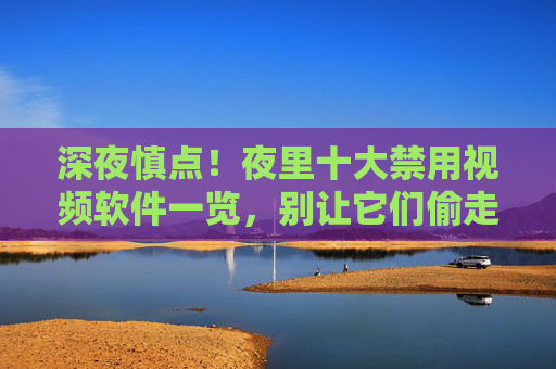 深夜慎点!夜里十大禁用视频软件一览,别让它们偷走你的睡眠与健康,深夜慎点!十大禁用视频软件一览,别让它们偷走你的睡眠与健康 深夜慎点!夜里十大禁用视频软件一览,别让它们偷走你的睡眠与健康,深夜慎点!十大禁用视频软件一览,别让它们偷走你的睡眠与健康