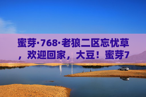 蜜芽·768·老狼二区忘忧草,欢迎回家,大豆!蜜芽768老狼二区忘忧草,欢迎回家,大豆! 蜜芽·768·老狼二区忘忧草,欢迎回家,大豆!蜜芽768老狼二区忘忧草,欢迎回家,大豆!