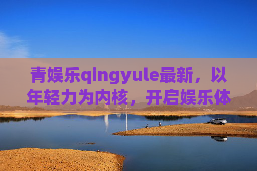 青娱乐qingyule最新，以年轻力为内核，开启娱乐体验新范式，青娱乐qingyule，年轻力内核，娱乐体验新范式