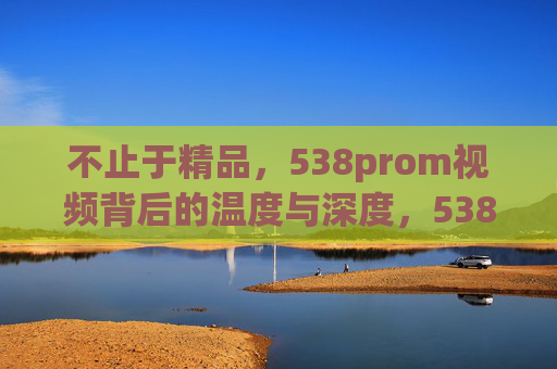不止于精品，538prom视频背后的温度与深度，538prom视频，不止于精品的温度与深度