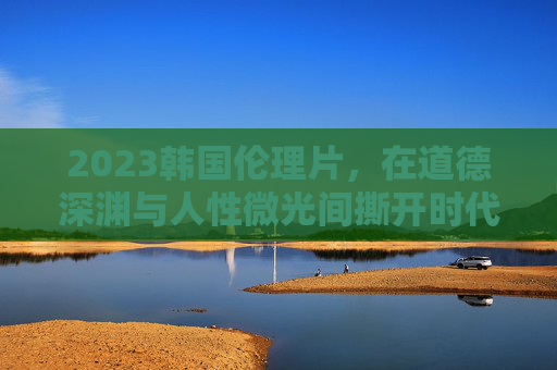 2023韩国伦理片，在道德深渊与人性微光间撕开时代褶皱，道德深渊与人性微光，2023韩国伦理片撕开时代褶皱