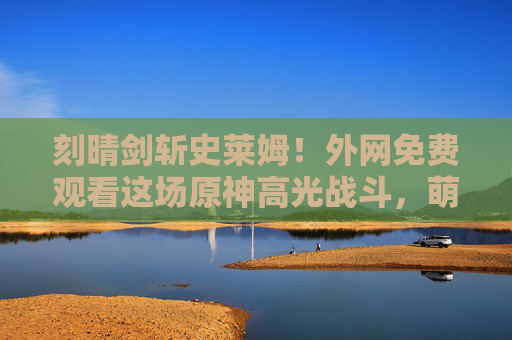 刻晴剑斩史莱姆！外网免费观看这场原神高光战斗，萌新也能秒懂的操作美学，刻晴原神高光战，萌新秒懂的操作美学