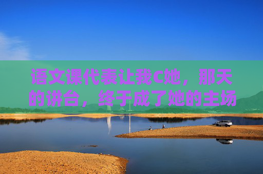 语文课代表让我C她，那天的讲台，终于成了她的主场，讲台为幕，她成语文主场