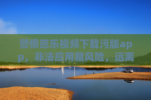 警惕芭乐视频下载污版app，非法应用藏风险，远离色情内容护安全，警惕芭乐视频污版app，非法应用藏风险，远离色情护安全