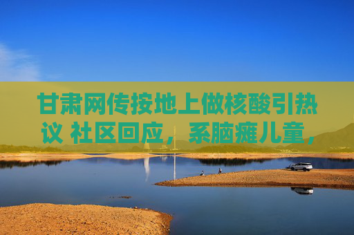 甘肃网传按地上做核酸引热议 社区回应，系脑瘫儿童，已优化服务，甘肃网传按地上做核酸引热议 社区回应，系脑瘫儿童已优化服务
