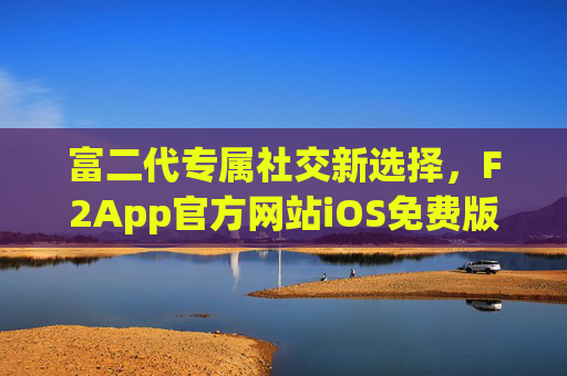 富二代专属社交新选择，F2App官方网站iOS免费版正式上线，解锁圈层生活新姿态，F2App iOS免费版上线，富二代专属社交，解锁圈层生活新姿态