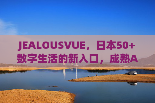 JEALOUSVUE，日本50+数字生活的新入口，成熟APP生态的银发连接器，JEALOUSVUE，日本50+数字生活新入口与银发连接器