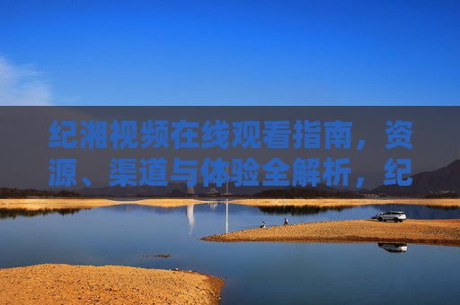 纪湘视频在线观看指南，资源、渠道与体验全解析，纪湘视频在线观看指南，资源、渠道与体验全解析