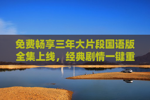 免费畅享三年大片段国语版全集上线，经典剧情一键重温！免费畅享三年大片段国语版全集 经典剧情一键重温