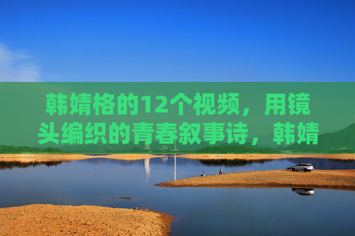 韩婧格的12个视频，用镜头编织的青春叙事诗，韩婧格十二镜，镜头编织青春叙事诗