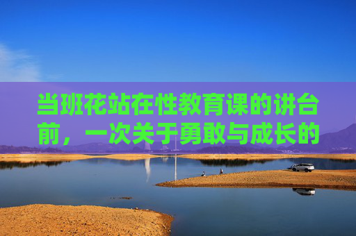 当班花站在性教育课的讲台前，一次关于勇敢与成长的示范，班花讲台，性教育课的勇敢成长示范