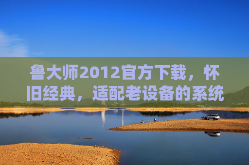 鲁大师2012官方下载，怀旧经典，适配老设备的系统优化工具，鲁大师2012官方下载，怀旧经典老设备系统优化工具