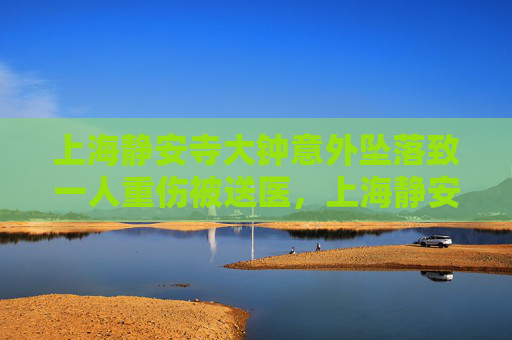 上海静安寺大钟意外坠落致一人重伤被送医，上海静安寺大钟意外坠落致一人重伤