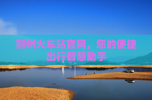 荆州火车站官网，您的便捷出行智慧助手