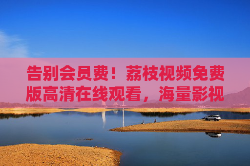 告别会员费！荔枝视频免费版高清在线观看，海量影视随心看，荔枝视频免费版，告别会员费，高清海量随心看