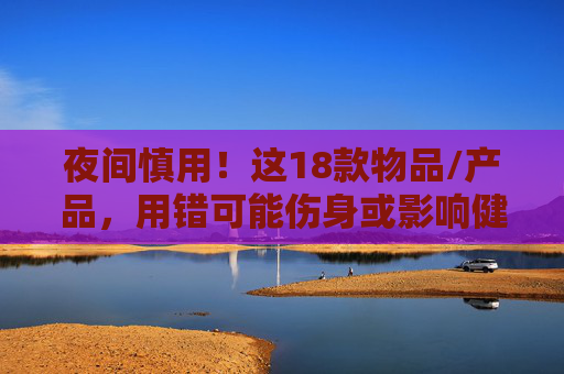 夜间慎用！这18款物品/产品，用错可能伤身或影响健康