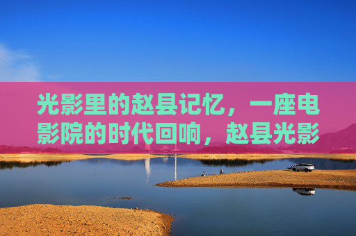 光影里的赵县记忆，一座电影院的时代回响，赵县光影，一座电影院的时代回响