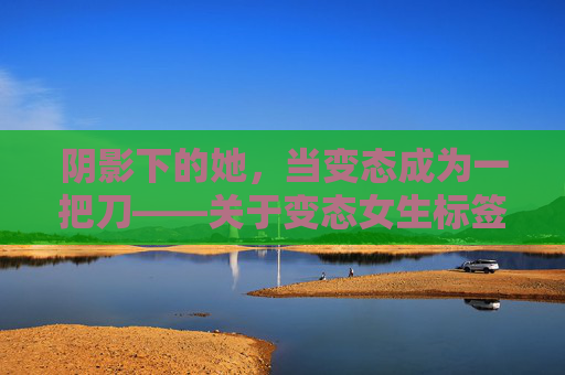 阴影下的她，当变态成为一把刀——关于变态女生标签的冷思考，标签为刃，阴影下变态女生的冷思考