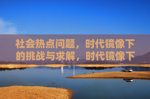 社会热点问题，时代镜像下的挑战与求解，时代镜像下的社会热点挑战与求解