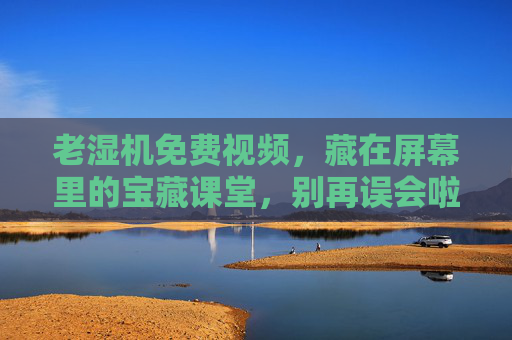老湿机免费视频，藏在屏幕里的宝藏课堂，别再误会啦！老湿机免费视频，藏在屏幕里的宝藏课堂，别再误会啦！