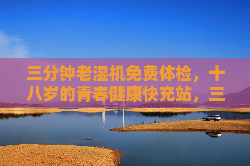 三分钟老湿机免费体检，十八岁的青春健康快充站，三分钟老湿机免费体检，十八岁青春健康快充站