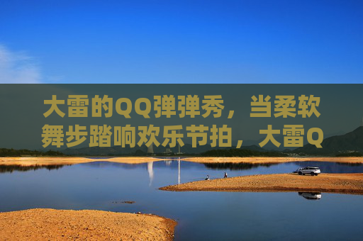 大雷的QQ弹弹秀，当柔软舞步踏响欢乐节拍，大雷QQ弹弹秀，柔软舞步踏响欢乐节拍